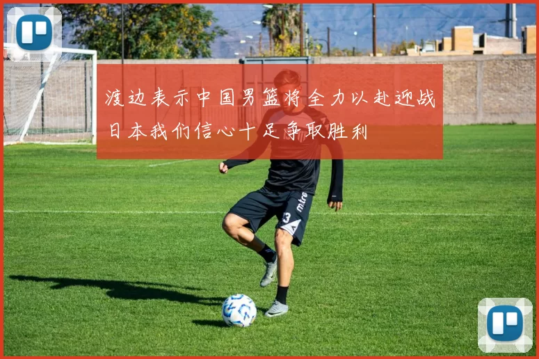渡边表示中国男篮将全力以赴迎战日本我们信心十足争取胜利