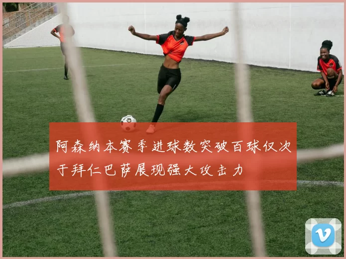 阿森纳本赛季进球数突破百球仅次于拜仁巴萨展现强大攻击力