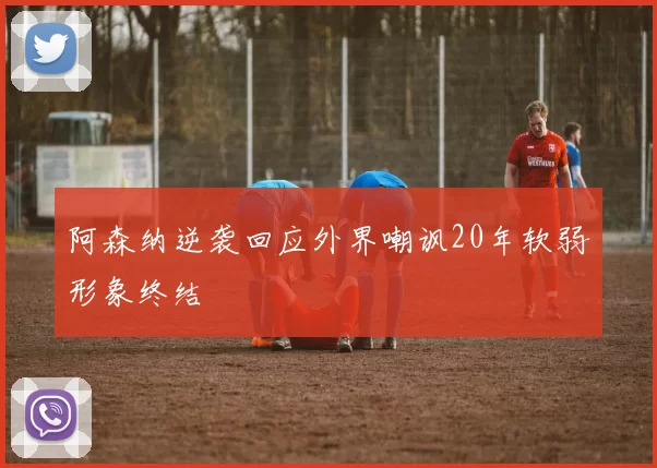 阿森纳逆袭回应外界嘲讽20年软弱形象终结