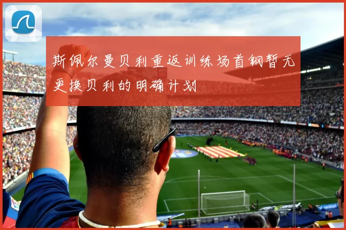 斯佩尔曼贝利重返训练场首钢暂无更换贝利的明确计划