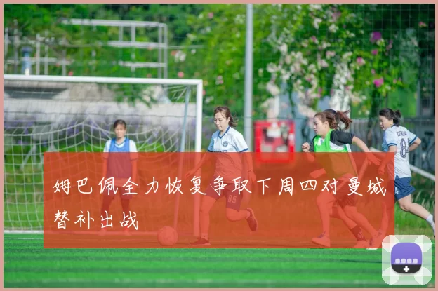 姆巴佩全力恢复争取下周四对曼城替补出战