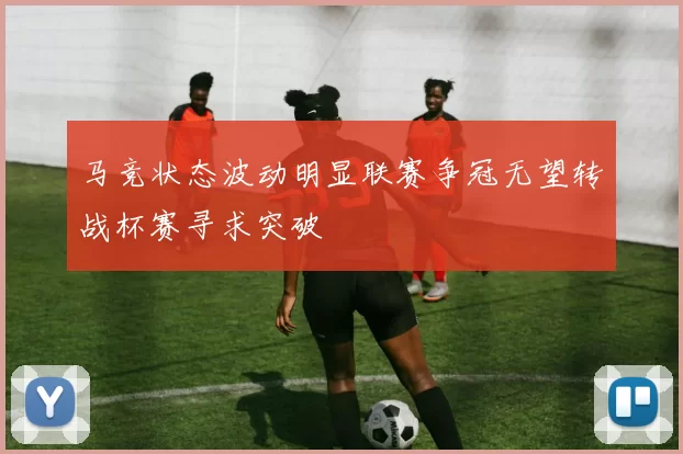马竞状态波动明显联赛争冠无望转战杯赛寻求突破