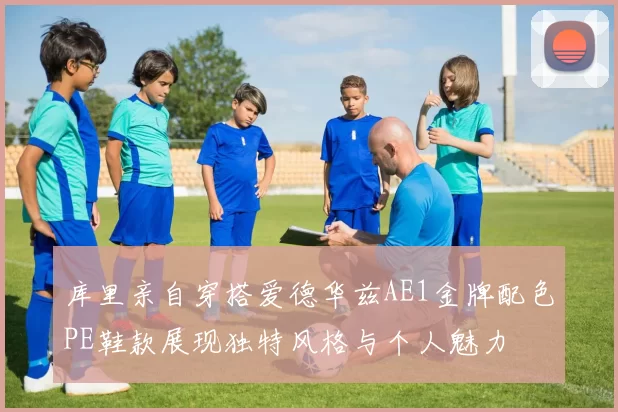 库里亲自穿搭爱德华兹AE1金牌配色PE鞋款展现独特风格与个人魅力