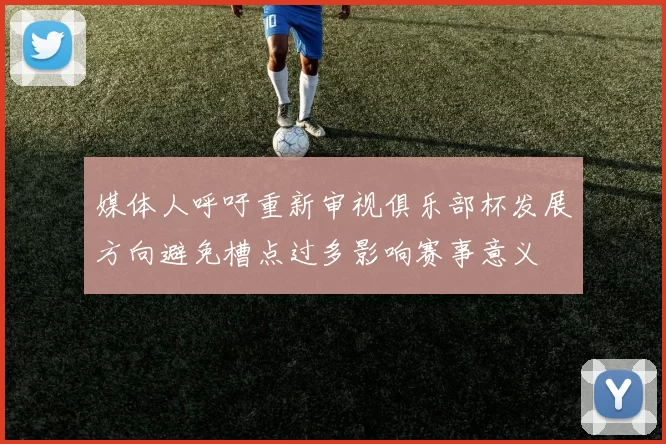媒体人呼吁重新审视俱乐部杯发展方向避免槽点过多影响赛事意义