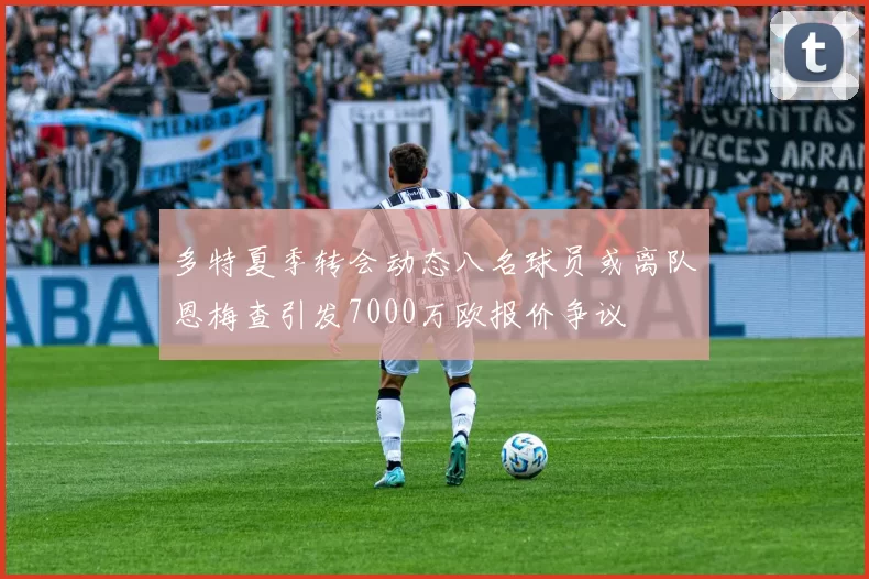 多特夏季转会动态八名球员或离队恩梅查引发7000万欧报价争议