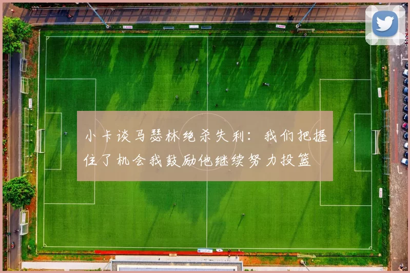 小卡谈马瑟林绝杀失利：我们把握住了机会我鼓励他继续努力投篮