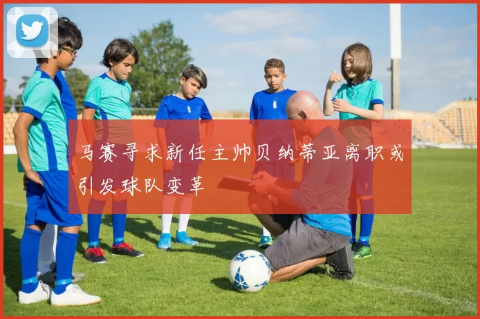 马赛寻求新任主帅贝纳蒂亚离职或引发球队变革
