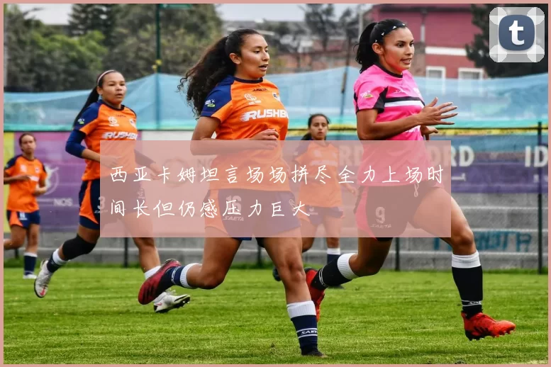 西亚卡姆坦言场场拼尽全力上场时间长但仍感压力巨大