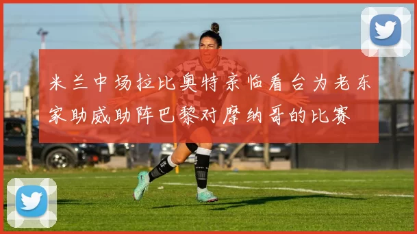 米兰中场拉比奥特亲临看台为老东家助威助阵巴黎对摩纳哥的比赛