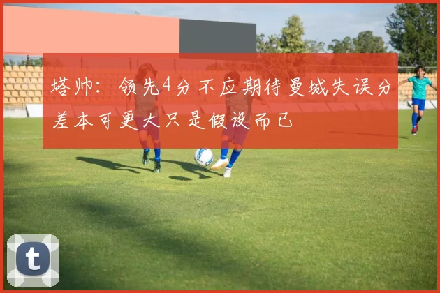 塔帅：领先4分不应期待曼城失误分差本可更大只是假设而已