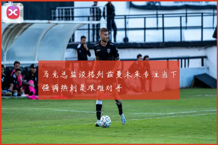 马竞总监谈格列兹曼未来专注当下强调热刺是艰难对手
