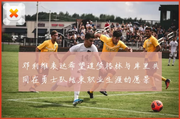 邓利维表达希望追梦格林与库里共同在勇士队结束职业生涯的愿景