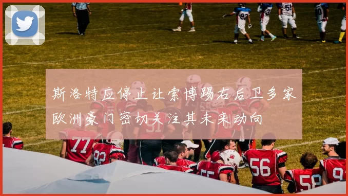 斯洛特应停止让索博踢右后卫多家欧洲豪门密切关注其未来动向