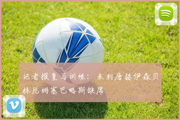 记者报皇马训练：米利唐赫伊森贝林厄姆塞巴略斯缺席