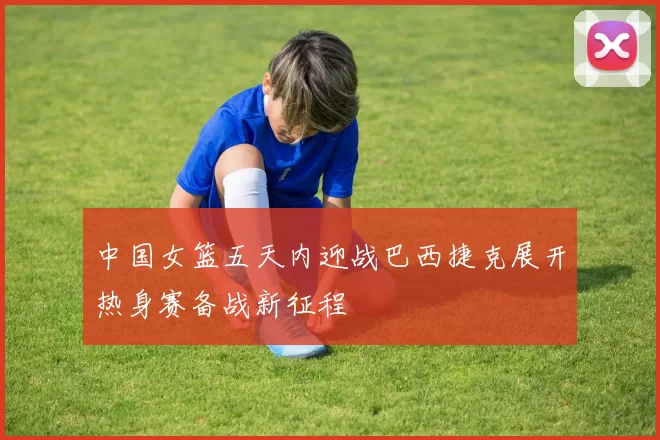 中国女篮五天内迎战巴西捷克展开热身赛备战新征程