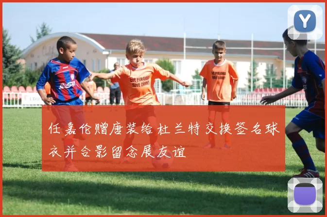 任嘉伦赠唐装给杜兰特交换签名球衣并合影留念展友谊
