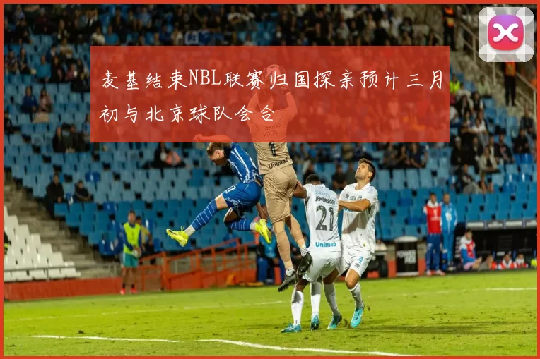 麦基结束NBL联赛归国探亲预计三月初与北京球队会合