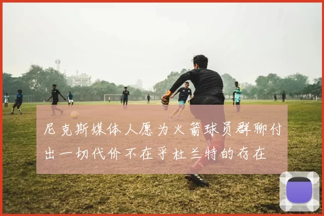 尼克斯媒体人愿为火箭球员群聊付出一切代价不在乎杜兰特的存在