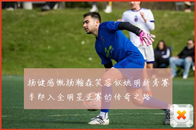 杨健感慨杨瀚森笑容似姚明新秀赛季即入全明星正赛的传奇之路