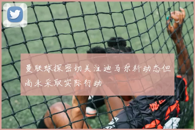 曼联球探密切关注迪马尔科动态但尚未采取实际行动